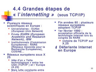 77 
4.4 Grandes étapes de 
« l’internetting » (sous TCP/IP) 
 Plusieurs réseaux 
scientifiques en Europe : 
 Universitaires : EUNet 
(European Unix Network ) 
 Privés (EARN (European 
Academic and Research 
Network), IBM 
 Institutionnels (Commission 
Européenne) : RARE 
(Réseaux Associés pour la 
Recherche Européenne), 
COSINE… 
 Réseaux européens sous X 
25 
 idée d’un « Yalta 
technologique » entre les 
USA (TCP/IP ) et l ’Europe 
(X.25) 
 Mais lutte constante entre 
les deux modèles 
 Fin années 80 : plusieurs 
réseaux européens 
adoptent TCP/IP 
 1er février 1990 : 
acceptation officielle de la 
technologie Internet lors du 
congrès de RARE 
 victoire de TCP/IP sur 
X.25 
 Déferlante Internet 
en Europe 
 