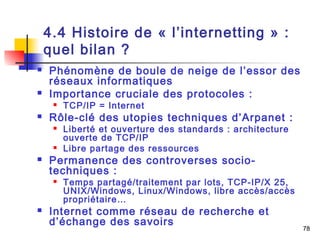 78 
4.4 Histoire de « l’internetting » : 
quel bilan ? 
 Phénomène de boule de neige de l’essor des 
réseaux informatiques 
 Importance cruciale des protocoles : 
 TCP/IP = Internet 
 Rôle-clé des utopies techniques d’Arpanet : 
 Liberté et ouverture des standards : architecture 
ouverte de TCP/IP 
 Libre partage des ressources 
 Permanence des controverses socio-techniques 
: 
 Temps partagé/traitement par lots, TCP-IP/X 25, 
UNIX/Windows, Linux/Windows, libre accès/accès 
propriétaire… 
 Internet comme réseau de recherche et 
d’échange des savoirs 
 