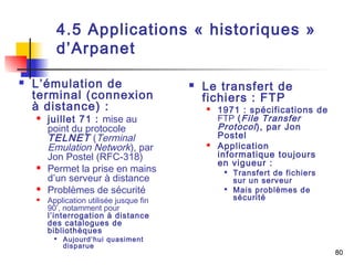 80 
4.5 Applications « historiques » 
d’Arpanet 
 L’émulation de 
terminal (connexion 
à distance) : 
 juillet 71 : mise au 
point du protocole 
TELNET (Terminal 
Emulation Network), par 
Jon Postel (RFC-318) 
 Permet la prise en mains 
d’un serveur à distance 
 Problèmes de sécurité 
 Application utilisée jusque fin 
90’, notamment pour 
l’interrogation à distance 
des catalogues de 
bibliothèques 
 Aujourd’hui quasiment 
disparue 
 Le transfert de 
fichiers : FTP 
 1971 : spécifications de 
FTP (File Transfer 
Protocol ), par Jon 
Postel 
 Application 
informatique toujours 
en vigueur : 
 Transfert de fichiers 
sur un serveur 
 Mais problèmes de 
sécurité 
 