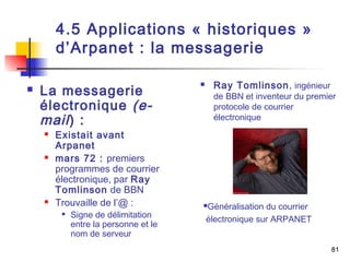 81 
4.5 Applications « historiques » 
d’Arpanet : la messagerie 
 La messagerie 
électronique (e-mail 
) : 
 Existait avant 
Arpanet 
 mars 72 : premiers 
programmes de courrier 
électronique, par Ray 
Tomlinson de BBN 
 Trouvaille de l’@ : 
 Signe de délimitation 
entre la personne et le 
nom de serveur 
 Ray Tomlinson, ingénieur 
de BBN et inventeur du premier 
protocole de courrier 
électronique 
Généralisation du courrier 
électronique sur ARPANET 
 