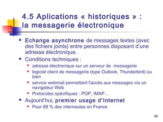 82 
4.5 Aplications « historiques » : 
la messagerie électronique 
 Echange asynchrone de messages textes (avec 
des fichiers joints) entre personnes disposant d’une 
adresse électronique. 
 Conditions techniques : 
 adresse électronique sur un serveur de messagerie 
 logiciel client de messagerie (type Outlook, Thunderbird) ou 
bien 
 service webmail permettant l'accès aux messages via un 
navigateur Web 
 Protocoles spécifiques : POP, IMAP… 
 Aujourd’hui, premier usage d’Internet 
 Pour 88 % des internautes en France 
 