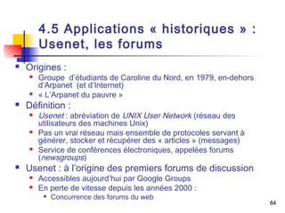84 
4.5 Applications « historiques » : 
Usenet, les forums 
 Origines : 
 Groupe d’étudiants de Caroline du Nord, en 1979, en-dehors 
d’Arpanet (et d’Internet) 
 « L’Arpanet du pauvre » 
 Définition : 
 Usenet : abréviation de UNIX User Network (réseau des 
utilisateurs des machines Unix) 
 Pas un vrai réseau mais ensemble de protocoles servant à 
générer, stocker et récupérer des « articles » (messages) 
 Service de conférences électroniques, appelées forums 
(newsgroups) 
 Usenet : à l’origine des premiers forums de discussion 
 Accessibles aujourd’hui par Google Groups 
 En perte de vitesse depuis les années 2000 : 
 Concurrence des forums du web 
 