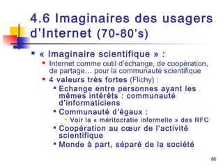 4.6 Imaginaires des usagers 
d’Internet (70-80’s) 
 « Imaginaire scientifique » : 
 Internet comme outil d’échange, de coopération, 
de partage… pour la communauté scientifique 
 4 valeurs très fortes (Flichy) : 
 Echange entre personnes ayant les 
mêmes intérêts : communauté 
d’informaticiens 
 Communauté d’égaux : 
 Voir la « méritocratie informelle » des RFC 
 Coopération au coeur de l’activité 
scientifique 
 Monde à part, séparé de la société 
86 
 