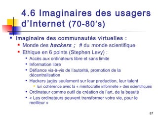 4.6 Imaginaires des usagers 
d’Internet (70-80’s) 
 Imaginaire des communautés virtuelles : 
 Monde des hackers ; # du monde scientifique 
 Ethique en 6 points (Stephen Levy) : 
 Accès aux ordinateurs libre et sans limite 
 Information libre 
 Défiance vis-à-vis de l’autorité, promotion de la 
décentralisation 
 Hackers jugés seulement sur leur production, leur talent 
 En cohérence avec la « méritocratie informelle » des scientifiques 
 Ordinateur comme outil de création de l’art, de la beauté 
 « Les ordinateurs peuvent transformer votre vie, pour le 
meilleur » 
87 
 