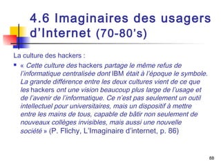 4.6 Imaginaires des usagers 
d’Internet (70-80’s) 
La culture des hackers : 
 « Cette culture des hackers partage le même refus de 
l’informatique centralisée dont IBM était à l’époque le symbole. 
La grande différence entre les deux cultures vient de ce que 
les hackers ont une vision beaucoup plus large de l’usage et 
de l’avenir de l’informatique. Ce n’est pas seulement un outil 
intellectuel pour universitaires, mais un dispositif à mettre 
entre les mains de tous, capable de bâtir non seulement de 
nouveaux collèges invisibles, mais aussi une nouvelle 
société » (P. Flichy, L’Imaginaire d’internet, p. 86) 
88 
 