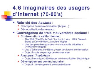4.6 Imaginaires des usagers 
d’Internet (70-80’s) 
 Rôle-clé des hackers : 
 Conception du micro-ordinateur (Apple…) 
 Démocratisation des réseaux 
 Convergence de trois mouvements sociaux : 
 Contre-culture californienne : 
 The Well (The Whole Earth’ Lectronic Link), 1985, Stewart 
Brand et Larry Brilliant, 2 anciens hippies 
 Une des premières grandes « communautés virtuelles » 
(Howard Rheingold) 
 Lieu d’échanges, de débats ; essor des forums de discussion 
 Objectif social de partage de connaissance 
 Amateurs (hobbyists ) : 
 Objectif technique : développer la communication électronique 
 Développement communautaire : 
 Objectif : développement, démocratie locale 
89 
 