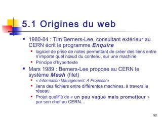 5.1 Origines du web 
 1980-84 : Tim Berners-Lee, consultant extérieur au 
CERN écrit le programme Enquire 
 logiciel de prise de notes permettant de créer des liens entre 
n’importe quel noeud du contenu, sur une machine 
 Principe d’hypertexte 
 Mars 1989 : Berners-Lee propose au CERN le 
système Mesh (filet) 
 « Information Management: A Proposal » 
 liens des fichiers entre différentes machines, à travers le 
réseau 
 Projet qualifié de « un peu vague mais prometteur » 
par son chef au CERN… 
92 
 