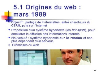 94 
5.1 Origines du web : 
mars 1989 
 Objectif : partage de l’information, entre chercheurs du 
CERN, puis sur l’internet 
 Proposition d’un système hypertexte (les hot spots), pour 
améliorer la diffusion des informations internes 
 Nouveauté : système hypertexte sur le réseau et non 
plus dépendant d’un serveur. 
> Prémisses du web 
 