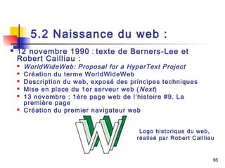 95 
5.2 Naissance du web : 
 12 novembre 1990 : texte de Berners-Lee et 
Robert Cailliau : 
 WorldWideWeb: Proposal for a HyperText Project 
 Création du terme WorldWideWeb 
 Description du web, exposé des principes techniques 
 Mise en place du 1er serveur web (Next ) 
 13 novembre : 1ère page web de l’histoire #9. La 
première page 
 Création du premier navigateur web 
Logo historique du web, 
réalisé par Robert Cailliau 
 