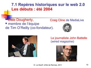 O. Le Deuff, Urfist de Rennes, 2011 1100 
2008 
7.1 Repères historiques sur le web 2.0 
Les débuts : été 2004 
 Dale Dougherty, 
 membre de l’équipe 
de Tim O’Reilly (co-fondateur). 
• Craig Cline de MediaLive 
• Le journaliste John Battelle 
(wired magazine) 
 