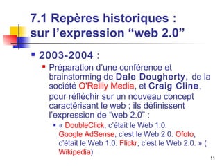 11 
7.1 Repères historiques : 
sur l’expression “web 2.0” 
 2003-2004 : 
 Préparation d’une conférence et 
brainstorming de Dale Dougherty, de la 
société O'Reilly Media, et Craig Cline, 
pour réfléchir sur un nouveau concept 
caractérisant le web ; ils définissent 
l’expression de “web 2.0” : 
 « DoubleClick, c’était le Web 1.0. 
Google AdSense, c’est le Web 2.0. Ofoto, 
c’était le Web 1.0. Flickr, c’est le Web 2.0. » ( 
Wikipedia) 
 