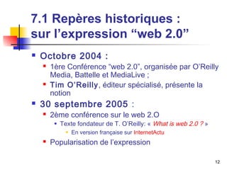 12 
7.1 Repères historiques : 
sur l’expression “web 2.0” 
 Octobre 2004 : 
 1ère Conférence “web 2.0”, organisée par O’Reilly 
Media, Battelle et MediaLive ; 
 Tim O’Reilly, éditeur spécialisé, présente la 
notion 
 30 septembre 2005 : 
 2ème conférence sur le web 2.O 
 Texte fondateur de T. O’Reilly: « What is web 2.0 ? » 
 En version française sur InternetActu 
 Popularisation de l’expression 
 