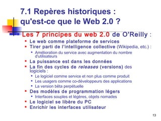 13 
7.1 Repères historiques : 
qu'est-ce que le Web 2.0 ? 
 Les 7 principes du web 2.0 de O'Reilly : 
 Le web comme plateforme de services 
 Tirer parti de l’intelligence collective (Wikipedia, etc.) : 
 Amélioration du service avec augmentation du nombre 
d'utilisateurs 
 La puissance est dans les données 
 La fin des cycles de releases (versions) des 
logiciels : 
 Le logiciel comme service et non plus comme produit 
 Les usagers comme co-développeurs des applications 
 La version bêta perpétuelle 
 Des modèles de programmation légers 
 Interfaces souples et légères, objets nomades 
 Le logiciel se libère du PC 
 Enrichir les interfaces utilisateur 
 