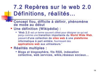 14 
7.2 Repères sur le web 2.0 
Définitions, réalités… 
 Concept flou, difficile à définir, phénomène 
de mode au début 
 Une définition (Wikipédia) : 
 “Web 2.0 est un terme souvent utilisé pour désigner ce qui est 
perçu comme une transition importante du World Wide Web, 
passant d'une collection de sites web à une plateforme 
informatique à part entière, fournissant des 
applications web aux utilisateurs.” 
 Réalités multiples : 
 Blogs et blogosphère, fils RSS, indexation 
collective, web services, wikis,réseaux sociaux... 
 