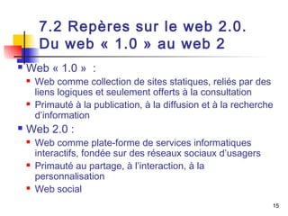 15 
7.2 Repères sur le web 2.0. 
Du web « 1.0 » au web 2 
 Web « 1.0 » : 
 Web comme collection de sites statiques, reliés par des 
liens logiques et seulement offerts à la consultation 
 Primauté à la publication, à la diffusion et à la recherche 
d’information 
 Web 2.0 : 
 Web comme plate-forme de services informatiques 
interactifs, fondée sur des réseaux sociaux d’usagers 
 Primauté au partage, à l’interaction, à la 
personnalisation 
 Web social 
 