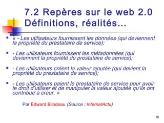 18 
7.2 Repères sur le web 2.0 
Définitions, réalités… 
 « - Les utilisateurs fournissent les données (qui deviennent 
la propriété du prestataire de service); 
 - Les utilisateurs fournissent les métadonnées (qui 
deviennent la propriété du prestataire de service); 
 - Les utilisateurs créent la valeur ajoutée (qui devient la 
propriété du prestataire de service); 
 - Les utilisateurs paient le prestataire de service pour avoir 
le droit d’utiliser et de manipuler la valeur ajoutée qu’ils ont 
contribué à créer. » 
Par Edward Bilodeau (Source : InternetActu) 
 