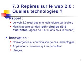 19 
7.3 Repères sur le web 2.0 : 
Quelles technologies ? 
 Rappel : 
 Le web 2.0 n’est pas une technologie particulière 
 Mais s’appuie sur des technologies déjà 
existantes (âgées de 5 à 10 ans pour la plupart) 
 Innovation : 
 Convergence et combinaison de ces technologies 
 Applications / services qui en découlent 
 Usages 
 