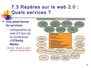 21 
7.3 Repères sur le web 2.0 : 
Quels services ? 
 Une plate-forme 
de services 
• cartographie du 
web 2.0 lors de 
la conférence 
d’O'Reilly 
Media. 
(Source : Qu’est-ce que le 
web 2.0, Internet Actu) 
 