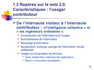 23 
7.3 Repères sur le web 2.0. 
Caractéristiques : l’usager 
contributeur 
 De l’internaute visiteur à l’internaute 
contributeur : «l’intelligence collective » et 
« les ingénieurs ordinaires » 
 Co-production de l’information par l’usager 
 Enrichissement de l’information 
 Recyclage d’information 
 Socialisation, échange, partage de l’information, travail 
collaboratif 
 Usager co-constructeur de services 
 Tests, amélioration, extension des applications 
 Notion « d’innovation ascendante » 
 