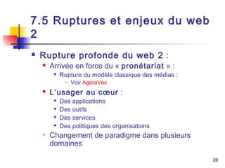26 
7.5 Ruptures et enjeux du web 
2 
 Rupture profonde du web 2 : 
 Arrivée en force du « pronétariat » : 
 Rupture du modèle classique des médias : 
 Voir AgoraVox 
 L’usager au coeur : 
 Des applications 
 Des outils 
 Des services 
 Des politiques des organisations 
 Changement de paradigme dans plusieurs 
domaines 
 