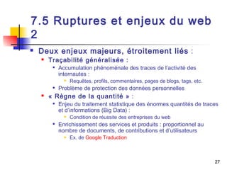 27 
7.5 Ruptures et enjeux du web 
2 
 Deux enjeux majeurs, étroitement liés : 
 Traçabilité généralisée : 
 Accumulation phénoménale des traces de l’activité des 
internautes : 
 Requêtes, profils, commentaires, pages de blogs, tags, etc. 
 Problème de protection des données personnelles 
 « Règne de la quantité » : 
 Enjeu du traitement statistique des énormes quantités de traces 
et d’informations (Big Data) : 
 Condition de réussite des entreprises du web 
 Enrichissement des services et produits : proportionnel au 
nombre de documents, de contributions et d’utilisateurs 
 Ex. de Google Traduction 
 