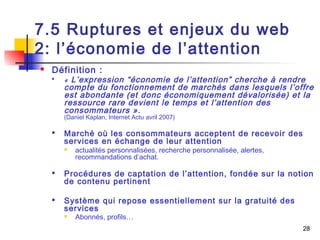 28 
7.5 Ruptures et enjeux du web 
2: l’économie de l’attention 
 Définition : 
 « L’expression “économie de l’attention” cherche à rendre 
compte du fonctionnement de marchés dans lesquels l’offre 
est abondante (et donc économiquement dévalorisée) et la 
ressource rare devient le temps et l’attention des 
consommateurs ». 
(Daniel Kaplan, Internet Actu avril 2007) 
 Marché où les consommateurs acceptent de recevoir des 
services en échange de leur attention 
 actualités personnalisées, recherche personnalisée, alertes, 
recommandations d’achat. 
 Procédures de captation de l’attention, fondée sur la notion 
de contenu pertinent 
 Système qui repose essentiellement sur la gratuité des 
services 
 Abonnés, profils… 
 