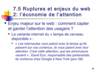 29 
7.5 Ruptures et enjeux du web 
2: l’économie de l’attention 
 Enjeu majeur sur le web : comment capter 
et garder l’attention des usagers ? 
 La variante internet du « temps de cerveau 
disponible » : 
 « Les internautes vous paient avec le temps qu'ils 
passent sur vos contenus, ils vous paient avec leur 
attention. C'est cette attention, que les annonceurs 
veulent » . David Eun, responsable des partenariats 
de contenus chez Google à New York (janv 08) 
 