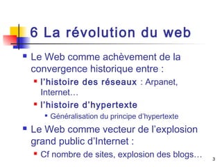 3 
6 La révolution du web 
 Le Web comme achèvement de la 
convergence historique entre : 
 l’histoire des réseaux : Arpanet, 
Internet… 
 l’histoire d’hypertexte 
 Généralisation du principe d’hypertexte 
 Le Web comme vecteur de l’explosion 
grand public d’Internet : 
 Cf nombre de sites, explosion des blogs… 
 