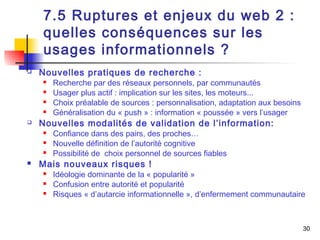 30 
7.5 Ruptures et enjeux du web 2 : 
quelles conséquences sur les 
usages informationnels ? 
 Nouvelles pratiques de recherche : 
 Recherche par des réseaux personnels, par communautés 
 Usager plus actif : implication sur les sites, les moteurs... 
 Choix préalable de sources : personnalisation, adaptation aux besoins 
 Généralisation du « push » : information « poussée » vers l’usager 
 Nouvelles modalités de validation de l’information: 
 Confiance dans des pairs, des proches… 
 Nouvelle définition de l’autorité cognitive 
 Possibilité de choix personnel de sources fiables 
 Mais nouveaux risques ! 
 Idéologie dominante de la « popularité » 
 Confusion entre autorité et popularité 
 Risques « d’autarcie informationnelle », d’enfermement communautaire 
 