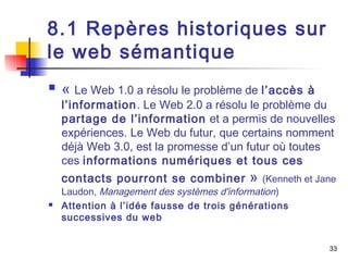 33 
8.1 Repères historiques sur 
le web sémantique 
 « Le Web 1.0 a résolu le problème de l’accès à 
l’information. Le Web 2.0 a résolu le problème du 
partage de l’information et a permis de nouvelles 
expériences. Le Web du futur, que certains nomment 
déjà Web 3.0, est la promesse d’un futur où toutes 
ces informations numériques et tous ces 
contacts pourront se combiner » (Kenneth et Jane 
Laudon, Management des systèmes d'information) 
 Attention à l’idée fausse de trois générations 
successives du web 
 