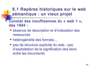 35 
8.1 Repères historiques sur le web 
sémantique : un vieux projet 
 Constat des insuffisances du « web 1 », 
dès 1994 : 
 absence de description et d’indexation des 
ressources 
 hétérogénéité des formats… 
 pas de structure explicite du web : pas 
d’exploitation de la signification des liens 
entre les documents 
 