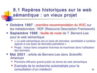 36 
8.1 Repères historiques sur le web 
sémantique : un vieux projet 
 Octobre 1997 : première recommandation du W3C sur 
les métadonnées : RDF (Resource Description Framework) 
 Septembre 1998 : feuille de route de T. Berners-Lee 
pour le web sémantique 
 « Le web sémantique est un lacis de données, semblable à certains 
égards à une base de données planétaire » 
 Projet : mieux faire coopérer hommes et machines dans l’utilisation 
des données 
 Mai 2001 : article de Berners-Lee dans Scientific 
American 
 Première diffusion grand public du terme de web sémantique 
 Exemple de la recherche automatisée pour la 
consultation d’un médecin 
 
