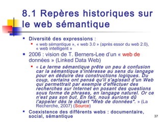37 
8.1 Repères historiques sur 
le web sémantique 
 Diversité des expressions : 
 « web sémantique », « web 3.0 » (après essor du web 2.0), 
« web intelligent » 
 2006 : vision de T. Berners-Lee d’un « web de 
données » (Linked Data Web) 
 « Le terme sémantique prête un peu à confusion 
car la sémantique s'intéresse au sens du langage 
pour en déduire des constructions logiques. Du 
coup, certains ont pensé qu'il s'agissait d'un Web 
qui permettrait par exemple d'effectuer des 
recherches sur Internet en posant des questions 
sous forme de phrases, en langage naturel. Or ce 
n'est pas son but. En fait, nous aurions dû 
l'appeler dès le départ "Web de données". » (La 
Recherche, 2007) (Source) 
 Coexistence des différents webs : documentaire, 
social, sémantique 
 