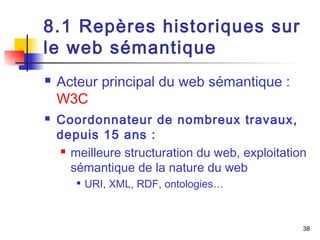 38 
8.1 Repères historiques sur 
le web sémantique 
 Acteur principal du web sémantique : 
W3C 
 Coordonnateur de nombreux travaux, 
depuis 15 ans : 
 meilleure structuration du web, exploitation 
sémantique de la nature du web 
 URI, XML, RDF, ontologies… 
 