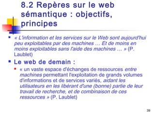 39 
8.2 Repères sur le web 
sémantique : objectifs, 
principes 
 « L'information et les services sur le Web sont aujourd'hui 
peu exploitables par des machines … Et de moins en 
moins exploitables sans l'aide des machines … » (P. 
Laublet) 
 Le web de demain : 
 « un vaste espace d'échanges de ressources entre 
machines permettant l'exploitation de grands volumes 
d'informations et de services variés, aidant les 
utilisateurs en les libérant d'une (bonne) partie de leur 
travail de recherche, et de combinaison de ces 
ressources » (P. Laublet) 
 