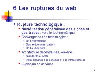 4 
6 Les ruptures du web 
 Rupture technologique : 
 Numérisation généralisée des signes et 
des traces : vers le tout-numérique 
 Convergence des technologies : 
 De l’informatique 
 Des télécommunications 
 De l’audiovisuel 
 Architecture décentralisée, ouverte : 
 Standards ouverts 
 Indépendance des services et des infrastructures 
 Explosion de services 
 