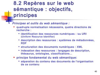 40 
8.2 Repères sur le web 
sémantique : objectifs, 
principes 
 Principes et outils du web sémantique : 
 quadruple normalisation nécessaire, quatre directions de 
recherche : 
 identification des ressources numériques : les URI 
(Uniform Resource Identifier) 
 description des ressources : systèmes de métadonnées, 
RDF 
 structuration des documents numériques : XML 
 indexation des ressources : langages de description, 
thésaurus, ontologies, classifications… 
 principe fondamental du web sémantique: 
 séparation du contenu des documents de l’organisation 
de ce contenu 
 