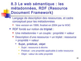 42 
8.3 Le web sémantique : les 
métadonnées, RDF (Resource 
Document Framework) 
 Langage de description des ressources, et cadre 
conceptuel pour les métadonnées 
 1ère version en 1999, finalisé en 2004 par le W3C 
 RDF fondé sur notion de triplet : 
 Une métadonnée = un couple : propriété + valeur 
 Description d’une ressource = un triplet : ressource 
+ propriété + valeur 
 Sujet, prédicat, objet 
 Sujet : ressource à décrire 
 Prédicat : une propriété applicable à cette ressource 
 Objet : valeur de cette propriété 
 