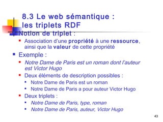 43 
8.3 Le web sémantique : 
les triplets RDF 
 Notion de triplet : 
 Association d’une propriété à une ressource, 
ainsi que la valeur de cette propriété 
 Exemple : 
 Notre Dame de Paris est un roman dont l’auteur 
est Victor Hugo 
 Deux éléments de description possibles : 
 Notre Dame de Paris est un roman 
 Notre Dame de Paris a pour auteur Victor Hugo 
 Deux triplets : 
 Notre Dame de Paris, type, roman 
 Notre Dame de Paris, auteur, Victor Hugo 
 