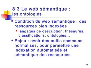 46 
8.3 Le web sémantique : 
les ontologies 
 Condition du web sémantique : des 
ressources bien indexées 
 langages de description, thésaurus, 
classifications, ontologies… 
 Enjeu : avoir des outils communs, 
normalisés, pour permettre une 
indexation automatisée et 
sémantique des ressources 
 