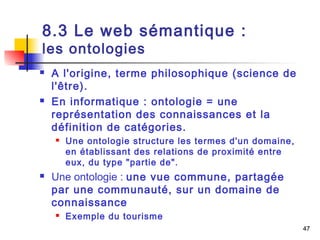 47 
8.3 Le web sémantique : 
les ontologies 
 A l'origine, terme philosophique (science de 
l'être). 
 En informatique : ontologie = une 
représentation des connaissances et la 
définition de catégories. 
 Une ontologie structure les termes d'un domaine, 
en établissant des relations de proximité entre 
eux, du type "partie de". 
 Une ontologie : une vue commune, partagée 
par une communauté, sur un domaine de 
connaissance 
 Exemple du tourisme 
 