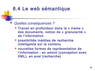 48 
8.4 Le web sémantique 
 Quelles conséquences ? 
 Travail en profondeur dans la « trame » 
des documents, notion de « granularité » 
de l’information 
 possibilités inédites de recherche 
intelligente sur le contenu 
 nouvelles formes de représentation de 
l’information : en amont (conception avec 
XML), en aval (recherche) 
 