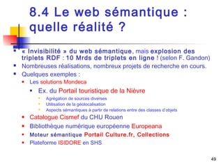 49 
8.4 Le web sémantique : 
quelle réalité ? 
 « Invisibilité » du web sémantique, mais explosion des 
triplets RDF : 10 Mrds de triplets en ligne ! (selon F. Gandon) 
 Nombreuses réalisations, nombreux projets de recherche en cours. 
 Quelques exemples : 
 Les solutions Mondeca 
 Ex. du Portail touristique de la Nièvre 
 Agrégation de sources diverses 
 Utilisation de la géolocalisation 
 Aspects sémantiques à partir de relations entre des classes d’objets 
 Catalogue Cismef du CHU Rouen 
 Bibliothèque numérique européenne Europeana 
 Moteur sémantique Portail Culture.fr, Collections 
 Plateforme ISIDORE en SHS 
 