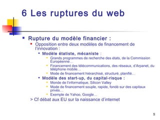 5 
6 Les ruptures du web 
 Rupture du modèle financier : 
 Opposition entre deux modèles de financement de 
l’innovation : 
 Modèle étatiste, mécaniste : 
 Grands programmes de recherche des états, de la Commission 
Européenne… 
 Financement des télécommunications, des réseaux, d’Arpanet, du 
téléphone mobile… 
 Mode de financement hiérarchisé, structuré, planifié… 
 Modèle des start-up, du capital-risque : 
 Monde de l’informatique, Silicon Valley 
 Mode de financement souple, rapide, fondé sur des capitaux 
privés… 
 Exemple de Yahoo, Google… 
> Cf débat aux EU sur la naissance d’internet 
 