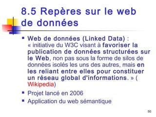 50 
8.5 Repères sur le web 
de données 
 Web de données (Linked Data) : 
« initiative du W3C visant à favoriser la 
publication de données structurées sur 
le Web, non pas sous la forme de silos de 
données isolés les uns des autres, mais en 
les reliant entre elles pour constituer 
un réseau global d'informations. » ( 
Wikipedia) 
 Projet lancé en 2006 
 Application du web sémantique 
 