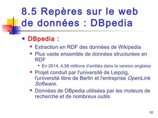 52 
8.5 Repères sur le web 
de données : DBpedia 
 DBpedia : 
 Extraction en RDF des données de Wikipedia 
 Plus vaste ensemble de données structurées en 
RDF 
 En 2014, 4,58 millions d’entités dans la version anglaise 
 Projet conduit par l'université de Leipzig, 
l'université libre de Berlin et l'entreprise OpenLink 
Software. 
 Données de DBpedia utilisées par les moteurs de 
recherche et de nombreux outils 
 