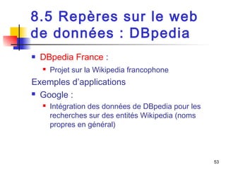 53 
8.5 Repères sur le web 
de données : DBpedia 
 DBpedia France : 
 Projet sur la Wikipedia francophone 
Exemples d’applications 
 Google : 
 Intégration des données de DBpedia pour les 
recherches sur des entités Wikipedia (noms 
propres en général) 
 