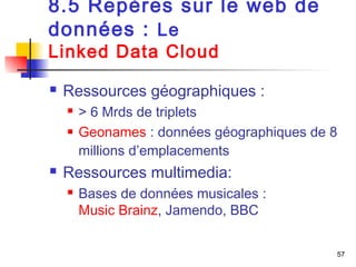 57 
8.5 Repères sur le web de 
données : Le 
Linked Data Cloud 
 Ressources géographiques : 
 > 6 Mrds de triplets 
 Geonames : données géographiques de 8 
millions d’emplacements 
 Ressources multimedia: 
 Bases de données musicales : 
Music Brainz, Jamendo, BBC 
 