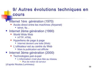 58 
9/ Autres évolutions techniques en 
cours 
 Internet 1ère génération (1970) 
 Accès direct entre les machines (Arpanet) 
 telnet, ftp… 
 Internet 2ème génération (1990) 
 World Wide Web 
 HTTP, HTML 
 Hyperliens de page à page 
 Internet devient une toile (Web) 
 L’utilisateur est au centre du Web 
 Mais la publication est difficile 
 Internet 3ème génération (2000) 
 Technologies pair-à-pair 
 L’information n’est plus liée au réseau 
 Plus de notion de serveur 
(d’après Nicolas.Lumineau) 
 