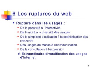 6 
6 Les ruptures du web 
 Rupture dans les usages : 
 De la passivité à l’interactivité 
 De l’unicité à la diversité des usages 
 De la simplicité d’utilisation à la sophistication des 
pratiques 
 Des usages de masse à l’individualisation 
 De la consultation à l’expression 
 Extraordinaire diversification des usages 
d’Internet 
 